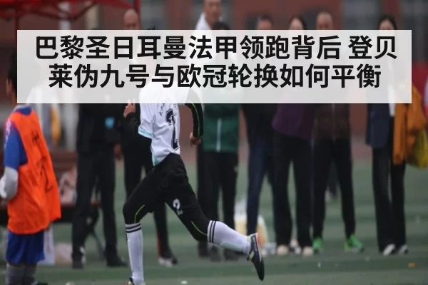 巴黎圣日耳曼法甲领跑背后 登贝莱伪九号与欧冠轮换如何平衡